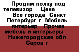 Продам полку под телевизор  › Цена ­ 2 000 - Все города, Санкт-Петербург г. Мебель, интерьер » Прочая мебель и интерьеры   . Нижегородская обл.,Саров г.